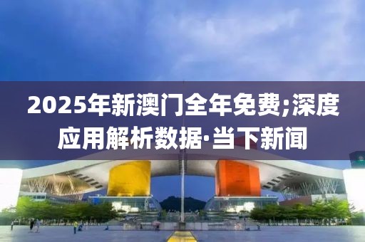 2025年新澳門全年免費;深度應用解析數(shù)據(jù)·當下新聞