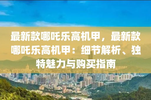 最新款哪吒樂高機(jī)甲，最新款哪吒樂高機(jī)甲：細(xì)節(jié)解析、獨(dú)特魅力與購買指南