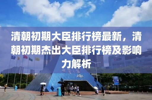 清朝初期大臣排行榜最新，清朝初期杰出大臣排行榜及影響力解析