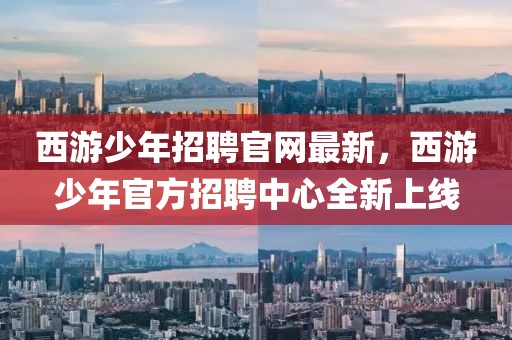 西游少年招聘官網(wǎng)最新，西游少年官方招聘中心全新上線