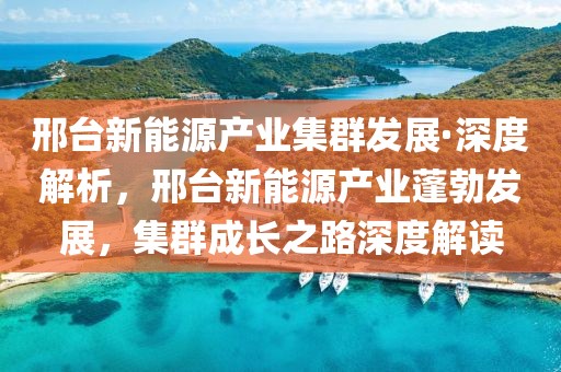 邢臺新能源產(chǎn)業(yè)集群發(fā)展·深度解析，邢臺新能源產(chǎn)業(yè)蓬勃發(fā)展，集群成長之路深度解讀