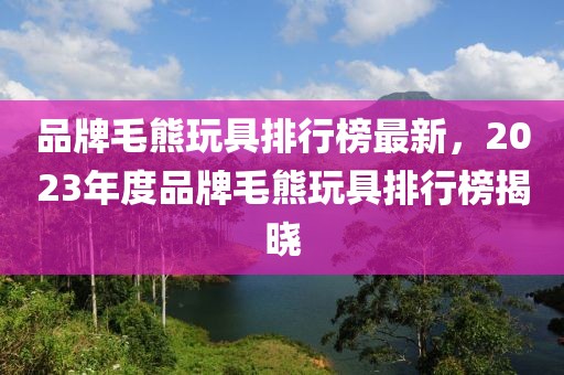 品牌毛熊玩具排行榜最新，2023年度品牌毛熊玩具排行榜揭曉