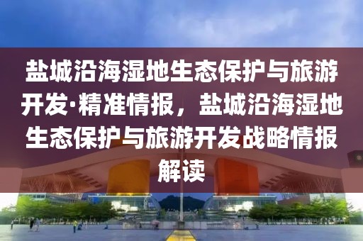 鹽城沿海濕地生態(tài)保護與旅游開發(fā)·精準情報，鹽城沿海濕地生態(tài)保護與旅游開發(fā)戰(zhàn)略情報解讀