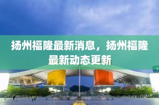揚州福隆最新消息，揚州福隆最新動態(tài)更新