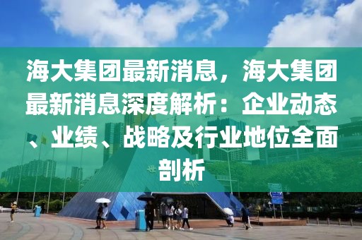 海大集團最新消息，海大集團最新消息深度解析：企業(yè)動態(tài)、業(yè)績、戰(zhàn)略及行業(yè)地位全面剖析