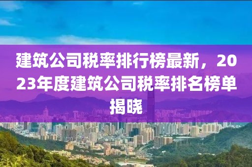 建筑公司稅率排行榜最新，2023年度建筑公司稅率排名榜單揭曉