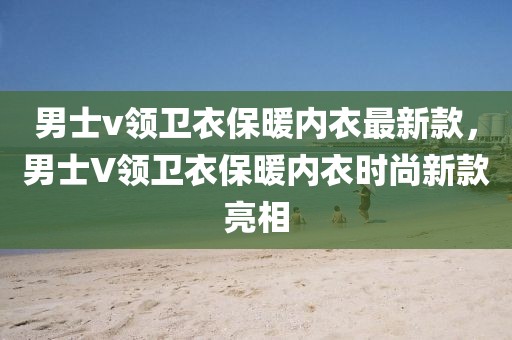 男士v領(lǐng)衛(wèi)衣保暖內(nèi)衣最新款，男士V領(lǐng)衛(wèi)衣保暖內(nèi)衣時(shí)尚新款亮相