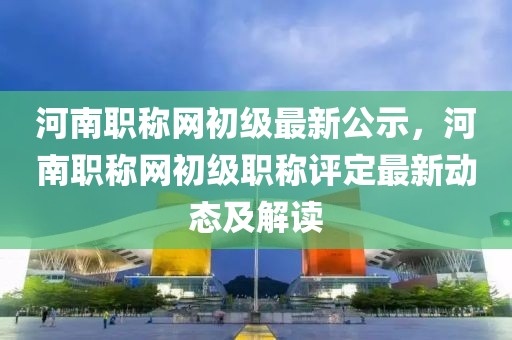 河南職稱網(wǎng)初級最新公示，河南職稱網(wǎng)初級職稱評定最新動態(tài)及解讀
