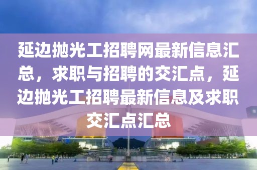 延邊拋光工招聘網(wǎng)最新信息匯總，求職與招聘的交匯點(diǎn)，延邊拋光工招聘最新信息及求職交匯點(diǎn)匯總