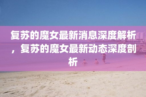 復(fù)蘇的魔女最新消息深度解析，復(fù)蘇的魔女最新動(dòng)態(tài)深度剖析
