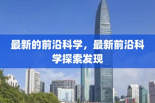 最新的前沿科學(xué)，最新前沿科學(xué)探索發(fā)現(xiàn)