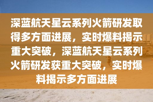 深藍航天星云系列火箭研發(fā)取得多方面進展，實時爆料揭示重大突破，深藍航天星云系列火箭研發(fā)獲重大突破，實時爆料揭示多方面進展