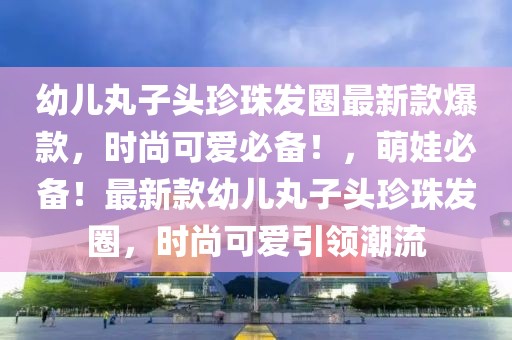 幼兒丸子頭珍珠發(fā)圈最新款爆款，時(shí)尚可愛必備！，萌娃必備！最新款幼兒丸子頭珍珠發(fā)圈，時(shí)尚可愛引領(lǐng)潮流
