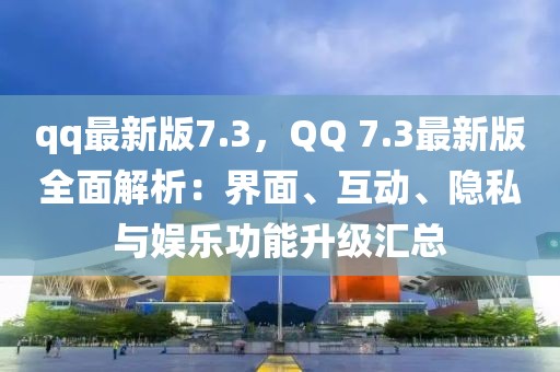 qq最新版7.3，QQ 7.3最新版全面解析：界面、互動、隱私與娛樂功能升級匯總