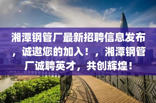 湘潭鋼管廠最新招聘信息發(fā)布，誠(chéng)邀您的加入！，湘潭鋼管廠誠(chéng)聘英才，共創(chuàng)輝煌！