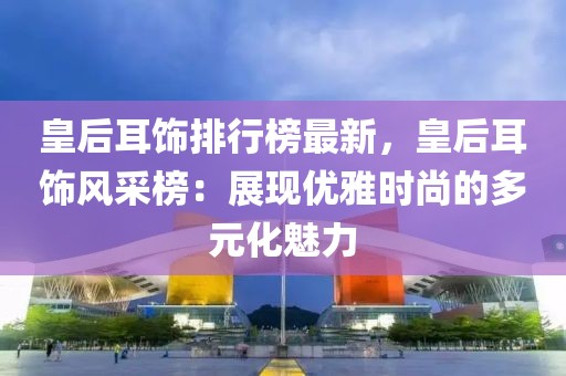 皇后耳飾排行榜最新，皇后耳飾風采榜：展現優(yōu)雅時尚的多元化魅力