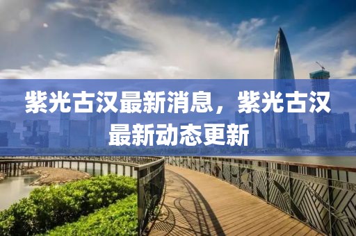 紫光古漢最新消息，紫光古漢最新動(dòng)態(tài)更新