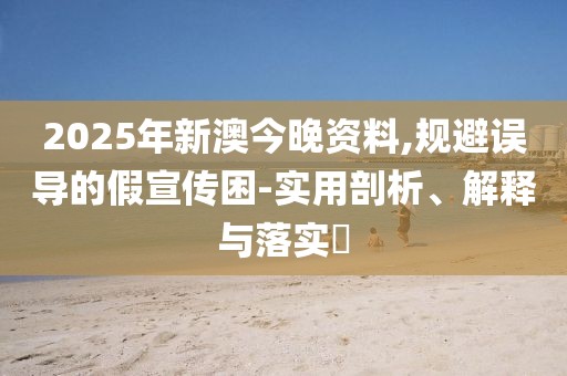 2025年新澳今晚資料,規(guī)避誤導(dǎo)的假宣傳困-實(shí)用剖析、解釋與落實(shí)?