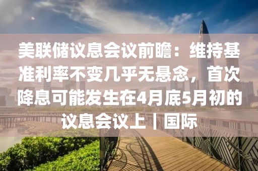 美聯(lián)儲(chǔ)議息會(huì)議前瞻：維持基準(zhǔn)利率不變幾乎無懸念，首次降息可能發(fā)生在4月底5月初的議息會(huì)議上｜國際
