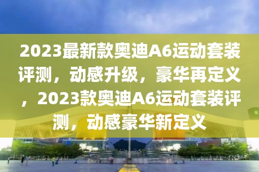 2023最新款奧迪A6運動套裝評測，動感升級，豪華再定義，2023款奧迪A6運動套裝評測，動感豪華新定義
