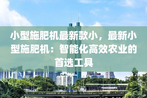 小型施肥機最新款小，最新小型施肥機：智能化高效農(nóng)業(yè)的首選工具