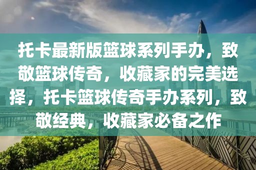 托卡最新版籃球系列手辦，致敬籃球傳奇，收藏家的完美選擇，托卡籃球傳奇手辦系列，致敬經(jīng)典，收藏家必備之作