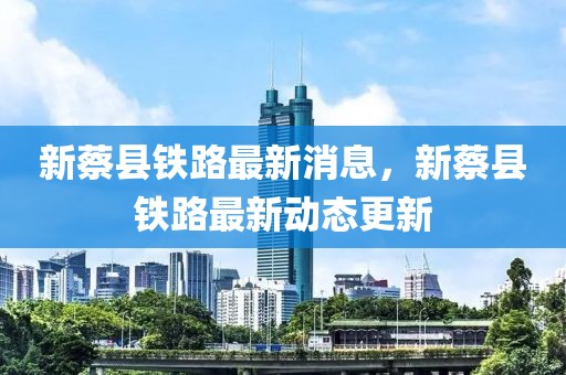 新蔡縣鐵路最新消息，新蔡縣鐵路最新動(dòng)態(tài)更新