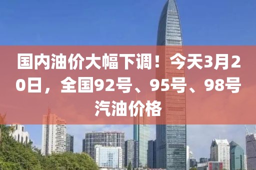 國內油價大幅下調！今天3月20日，全國92號、95號、98號汽油價格