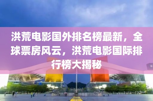 洪荒電影國外排名榜最新，全球票房風(fēng)云，洪荒電影國際排行榜大揭秘