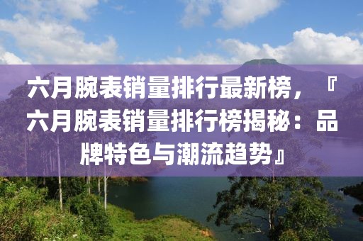 六月腕表銷量排行最新榜，『六月腕表銷量排行榜揭秘：品牌特色與潮流趨勢』