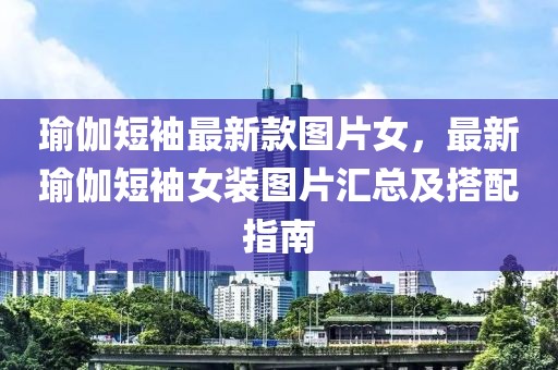瑜伽短袖最新款圖片女，最新瑜伽短袖女裝圖片匯總及搭配指南