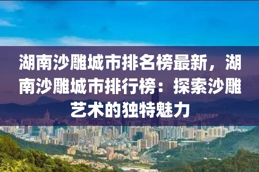 湖南沙雕城市排名榜最新，湖南沙雕城市排行榜：探索沙雕藝術(shù)的獨特魅力