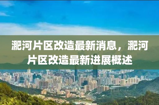 淝河片區(qū)改造最新消息，淝河片區(qū)改造最新進(jìn)展概述