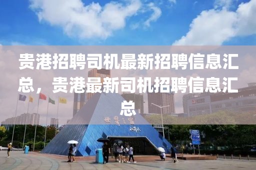 貴港招聘司機最新招聘信息匯總，貴港最新司機招聘信息匯總