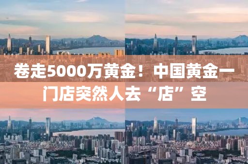 卷走5000萬(wàn)黃金！中國(guó)黃金一門(mén)店突然人去“店”空