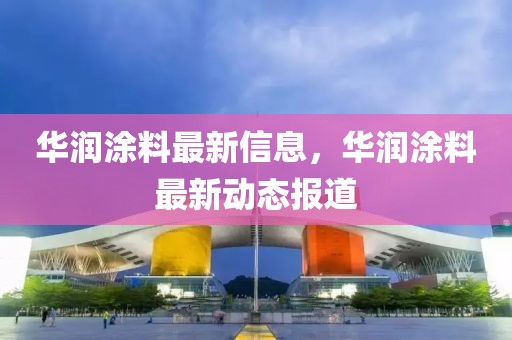 華潤涂料最新信息，華潤涂料最新動態(tài)報(bào)道
