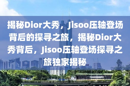 揭秘Dior大秀，Jisoo壓軸登場(chǎng)背后的探尋之旅，揭秘Dior大秀背后，Jisoo壓軸登場(chǎng)探尋之旅獨(dú)家揭秘
