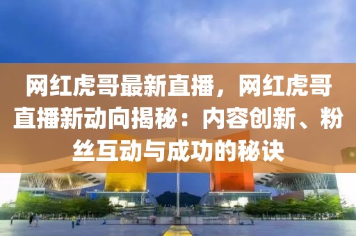 網(wǎng)紅虎哥最新直播，網(wǎng)紅虎哥直播新動(dòng)向揭秘：內(nèi)容創(chuàng)新、粉絲互動(dòng)與成功的秘訣