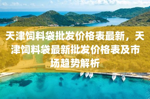 天津飼料袋批發(fā)價格表最新，天津飼料袋最新批發(fā)價格表及市場趨勢解析