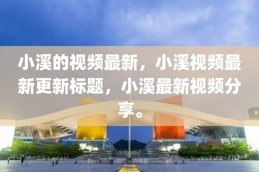 小溪的視頻最新，小溪視頻最新更新標題，小溪最新視頻分享。