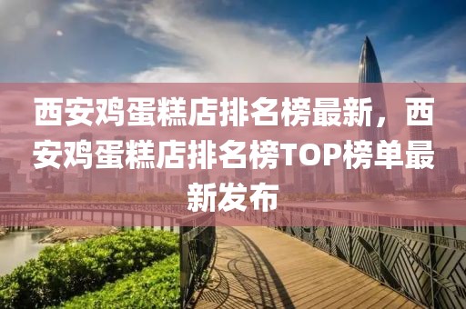 西安雞蛋糕店排名榜最新，西安雞蛋糕店排名榜TOP榜單最新發(fā)布