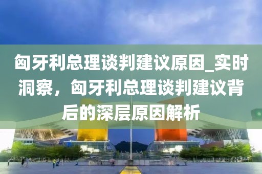 匈牙利總理談判建議原因_實時洞察，匈牙利總理談判建議背后的深層原因解析