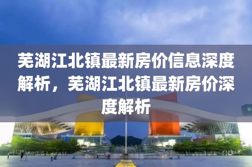 蕪湖江北鎮(zhèn)最新房價(jià)信息深度解析，蕪湖江北鎮(zhèn)最新房價(jià)深度解析