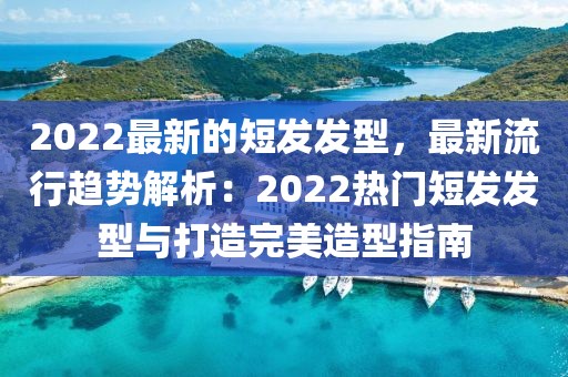 2022最新的短發(fā)發(fā)型，最新流行趨勢(shì)解析：2022熱門(mén)短發(fā)發(fā)型與打造完美造型指南