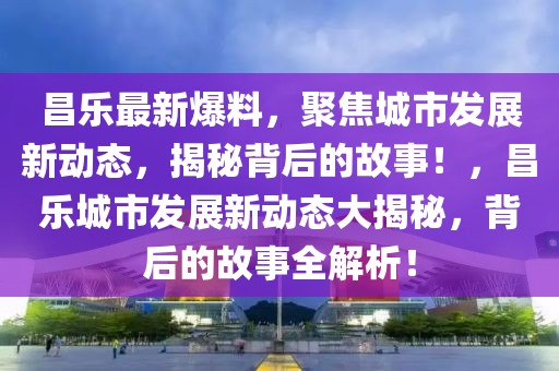 昌樂最新爆料，聚焦城市發(fā)展新動態(tài)，揭秘背后的故事！，昌樂城市發(fā)展新動態(tài)大揭秘，背后的故事全解析！