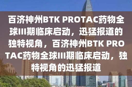 百濟神州BTK PROTAC藥物全球III期臨床啟動，迅猛報道的獨特視角，百濟神州BTK PROTAC藥物全球III期臨床啟動，獨特視角的迅猛報道