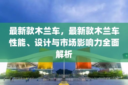 最新款木蘭車，最新款木蘭車性能、設(shè)計與市場影響力全面解析