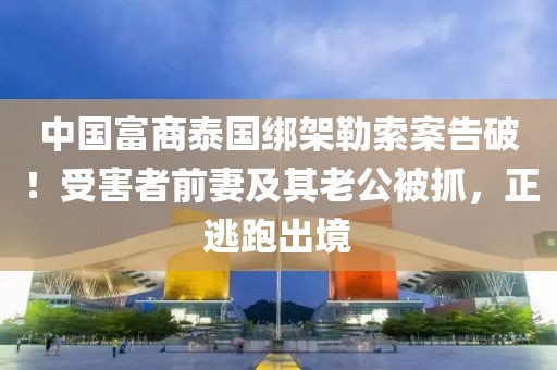 中國富商泰國綁架勒索案告破！受害者前妻及其老公被抓，正逃跑出境