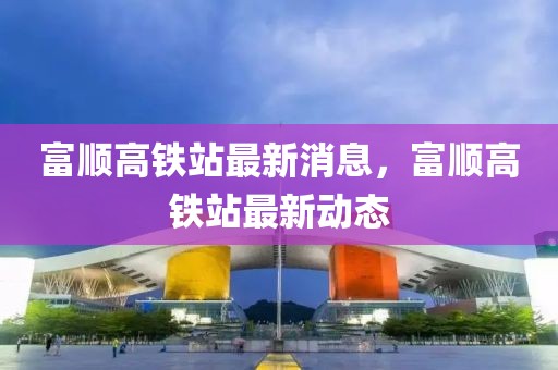 富順高鐵站最新消息，富順高鐵站最新動(dòng)態(tài)