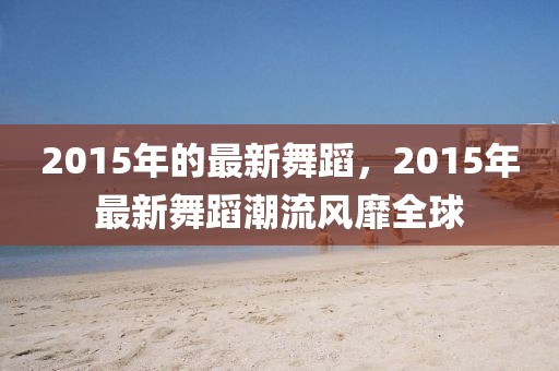 2015年的最新舞蹈，2015年最新舞蹈潮流風(fēng)靡全球